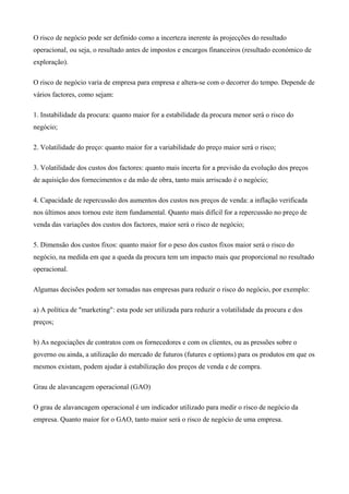 O risco de negócio pode ser definido como a incerteza inerente às projecções do resultado
operacional, ou seja, o resultado antes de impostos e encargos financeiros (resultado económico de
exploração).
O risco de negócio varia de empresa para empresa e altera-se com o decorrer do tempo. Depende de
vários factores, como sejam:
1. Instabilidade da procura: quanto maior for a estabilidade da procura menor será o risco do
negócio;
2. Volatilidade do preço: quanto maior for a variabilidade do preço maior será o risco;
3. Volatilidade dos custos dos factores: quanto mais incerta for a previsão da evolução dos preços
de aquisição dos fornecimentos e da mão de obra, tanto mais arriscado é o negócio;
4. Capacidade de repercussão dos aumentos dos custos nos preços de venda: a inflação verificada
nos últimos anos tornou este item fundamental. Quanto mais difícil for a repercussão no preço de
venda das variações dos custos dos factores, maior será o risco de negócio;
5. Dimensão dos custos fixos: quanto maior for o peso dos custos fixos maior será o risco do
negócio, na medida em que a queda da procura tem um impacto mais que proporcional no resultado
operacional.
Algumas decisões podem ser tomadas nas empresas para reduzir o risco do negócio, por exemplo:
a) A política de "marketing": esta pode ser utilizada para reduzir a volatilidade da procura e dos
preços;
b) As negociações de contratos com os fornecedores e com os clientes, ou as pressões sobre o
governo ou ainda, a utilização do mercado de futuros (futures e options) para os produtos em que os
mesmos existam, podem ajudar à estabilização dos preços de venda e de compra.
Grau de alavancagem operacional (GAO)
O grau de alavancagem operacional é um indicador utilizado para medir o risco de negócio da
empresa. Quanto maior for o GAO, tanto maior será o risco de negócio de uma empresa.
 