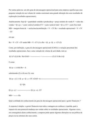 Por outras palavras: um alto grau de alavancagem operacional para uma empresa significa que uma
pequena variação do seu volume de vendas ocasionará uma grande alteração dos seus resultados de
exploração (resultados operacionais).
Analiticamente: Seja Q = quantidade vendida e produzida p = preço unitário de venda V = valor das
vendas = Q x p c = custo variável unitário CV = custo variável total = Q x c CF = custo fixo total
MB = margem bruta de = acréscimo∆contribuição = V – CV Ro = resultado operacional = V - CV
– CF
em que
Ro = V - CV - CF sendo MB = V - CV (1) e Ro = Q . p - Q . c - CF (2)
Como, por definição, o grau de alavancagem operacional (GAO) é a variação percentual dos
resultados operacionais, face a uma variação do volume de actividade, tem-se:
Q /∆ % Q ∆ Ro / Ro GAO = --------------- = ---------------- (3) ∆ % Ro ∆ Q
E como
Q ( p - c ) (4)∆ Ro = ∆
substituindo (2) e (4) em (3), vem
Q ( p - c) ] / ( Q . p - Q . c - CF ) GAO =∆ --------------------------------------------
Q / Q∆
Q ( p - c) = --------------------- Q ( p - c) - CF
MB = ------- Ro
Qual a utilidade do conhecimento do grau de alavancagem operacional para o gestor financeiro ?
A resposta é simples: o gestor financeiro tem toda a vantagem em conhecer, à partida, qual o
impacto de uma potencial mudança nas vendas sobre os resultados operacionais. Algumas vezes,
em consequência deste conhecimento, a empresa pode operar algumas alterações na sua política de
preços ou na estrutura dos seus custos.
 