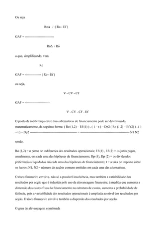 Ou seja
Ro∆ / ( Ro - Ef )
GAF = ---------------------------
Ro∆ / Ro
o que, simplificando, vem
Ro
GAF = --------------- ( Ro - Ef )
ou seja,
V - CV - CF
GAF = -----------------------
V - CV - CF - Ef
O ponto de indiferença entre duas alternativas de financiamento pode ser determinado,
matematicamente, da seguinte forma: ( Ro (1,2) – Ef (1) ) . ( 1 – t ) – Dp2 ( Ro (1,2) – Ef (2) ) . ( 1
– t ) – Dp2 -------------------------------------------- = ---------------------------------------------- N1 N2
sendo,
Ro (1,2) = o ponto de indiferença dos resultados operacionais; Ef (1) , Ef (2) = os juros pagos,
anualmente, em cada uma das hipóteses de financiamento; Dp (1), Dp (2) = os dividendos
preferenciais liquidados em cada uma das hipóteses de financiamento; t = a taxa de imposto sobre
os lucros; N1, N2 = número de acções comuns emitidas em cada uma das alternativas.
O risco financeiro envolve, não só a possível insolvência, mas também a variabilidade dos
resultados por acção que é induzida pelo uso da alavancagem financeira; à medida que aumenta a
dimensão dos custos fixos do financiamento na estrutura de custos, aumenta a probabilidade de
falência, pois a variabilidade dos resultados operacionais é ampliada ao nível dos resultados por
acção. O risco financeiro envolve também a dispersão dos resultados por acção.
O grau de alavancagem combinada
 