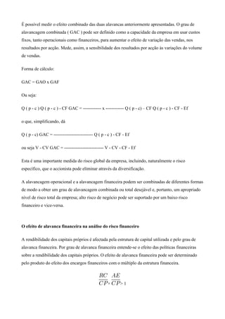 É possível medir o efeito combinado das duas alavancas anteriormente apresentadas. O grau de
alavancagem combinada ( GAC ) pode ser definido como a capacidade da empresa em usar custos
fixos, tanto operacionais como financeiros, para aumentar o efeito de variação das vendas, nos
resultados por acção. Mede, assim, a sensibilidade dos resultados por acção às variações do volume
de vendas.
Forma de cálculo:
GAC = GAO x GAF
Ou seja:
Q ( p - c ) Q ( p - c ) - CF GAC = ------------ x ------------ Q ( p - c) – CF Q ( p - c ) - CF - Ef
o que, simplificando, dá
Q ( p - c) GAC = -------------------------- Q ( p - c ) - CF - Ef
ou seja V - CV GAC = -------------------------- V - CV - CF - Ef
Esta é uma importante medida do risco global da empresa, incluindo, naturalmente o risco
específico, que o accionista pode eliminar através da diversificação.
A alavancagem operacional e a alavancagem financeira podem ser combinadas de diferentes formas
de modo a obter um grau de alavancagem combinada ou total desejável e, portanto, um apropriado
nível de risco total da empresa; alto risco de negócio pode ser suportado por um baixo risco
financeiro e vice-versa.
O efeito de alavanca financeira na análise do risco financeiro
A rendibilidade dos capitais próprios é afectada pela estrutura de capital utilizada e pelo grau de
alavanca financeira. Por grau de alavanca financeira entende-se o efeito das políticas financeiras
sobre a rendibilidade dos capitais próprios. O efeito de alavanca financeira pode ser determinado
pelo produto do efeito dos encargos financeiros com o múltiplo da estrutura financeira.
× > 1
 