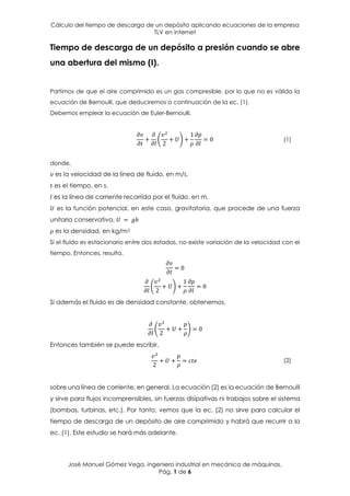 Cálculo del tiempo de descarga de un depósito aplicando ecuaciones de la empresa
TLV en internet
José Manuel Gómez Vega, ingeniero industrial en mecánica de máquinas.
Pág. 1 de 6
Tiempo de descarga de un depósito a presión cuando se abre
una abertura del mismo (I).
Partimos de que el aire comprimido es un gas compresible, por lo que no es válida la
ecuación de Bernoulli, que deduciremos a continuación de la ec. (1).
Debemos emplear la ecuación de Euler-Bernoulli,
𝜕𝑣
𝜕𝑡
+
𝜕
𝜕𝑙
(
𝑣2
2
+ 𝑈) +
1
𝜌
𝜕𝑝
𝜕𝑙
= 0 (1)
donde,
𝑣 es la velocidad de la línea de fluido, en m/s.
𝑡 es el tiempo, en s.
𝑙 es la línea de corriente recorrida por el fluido, en m.
𝑈 es la función potencial, en este caso, gravitatoria, que procede de una fuerza
unitaria conservativa, 𝑈 = 𝑔ℎ
𝜌 es la densidad, en kg/m3
Si el fluido es estacionario entre dos estados, no existe variación de la velocidad con el
tiempo. Entonces, resulta,
𝜕𝑣
𝜕𝑡
= 0
𝜕
𝜕𝑙
(
𝑣2
2
+ 𝑈) +
1
𝜌
𝜕𝑝
𝜕𝑙
= 0
Si además el fluido es de densidad constante, obtenemos,
𝜕
𝜕𝑙
(
𝑣2
2
+ 𝑈 +
𝑝
𝜌
) = 0
Entonces también se puede escribir,
𝑣2
2
+ 𝑈 +
𝑝
𝜌
= 𝑐𝑡𝑒 (2)
sobre una línea de corriente, en general. La ecuación (2) es la ecuación de Bernoulli
y sirve para flujos incomprensibles, sin fuerzas disipativas ni trabajos sobre el sistema
(bombas, turbinas, etc.). Por tanto, vemos que la ec. (2) no sirve para calcular el
tiempo de descarga de un depósito de aire comprimido y habrá que recurrir a la
ec. (1). Este estudio se hará más adelante.
 