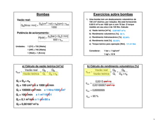 Bombas
Vazão real:
1000
]rpm[n]rot/cm[D
min]/litros[Q volB
3
B
B
η××
=
tot
BB
600
min]/l[Q]bar[p
]kW[P
η×
×
=
Potência de acionamento:
Unidades: 1 [CV] = 735 [Watts]
1 [HP] = 745 [Watts]
1 [Watt] = 1 [N.m/s]
Exercícios sobre bombas
1. Uma bomba tem um deslocamento volumétrico de
100 cm3 (teórico, por rotação). Ela está fornecendo
0.0015 m3/s em 1000 rpm e com 70 bar. O torque
medido em seu eixo é de 120 Nm. Calcule:
a) Vazão teórica [m3/s].
b) Rendimento volumétrico [%].
c) Rendimento hidromecânico [%].
d) Rendimento total [%].
e) Torque teórico para operação [Nm].
Considerar: 1 bar = 1 kgf/cm2
1 kgf = 10 N
0.001667 m3/s
90 %
92.84%
83.55%
111.41 Nm
Qt = DB x nB
a) Cálculo da vazão teórica [m3/s]
BB
B
t
B
vol
nD
Q
Q
Q
icaVazão teór
Vazão real
×
===η
Qt = 100 cm3/rot x 1000 rot/min
Qt = 100000 cm3/min x 1 litro/1000 cm3
Qt = 100 l/min x 1 m3/1000 l
Qt = 0,1 m3/min x 1 min/60 s
Qt = 0,001667 m3/s
b) Cálculo do rendimento volumétrico [%]
BB
B
t
B
vol
nD
Q
Q
Q
icaVazão teór
Vazão real
×
===η
s/cm00166667,0
s/cm0015,0
3
3
vol =η
8999999,0vol =η
%90vol =η
 