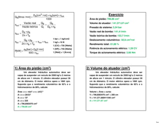 BB
B
t
B
vol
nD
Q
Q
Q
icaVazão teór
Vazão real
×
===η
B
BB
hm
T2
pD
×π
×
=η
hmvol
BB
BB
tot
Tn2
pQ
η×η=
××π
×
=η
1000
]rpm[n]rot/cm[D
min]/litros[Q volB
3
B
B
η××
=
tot
BB
600
min]/l[Q]bar[p
]kW[P
η×
×
=
1 bar = 1 kgf/cm2
1 kgf = 10 N
1 [CV] = 735 [Watts]
1 [HP] = 745 [Watts]
1 [Watt] = 1 [N.m/s]
Exercício
Área do pistão:
Volume do atuador:
Pressão do sistema:
Vazão real da bomba:
Vazão teórica da bomba:
Deslocamento volumétrico:
Rendimento total:
Potência do acionamento elétrico:
Torque do acionamento elétrico:
706,86 cm2
141.371,67 cm3
3,54 bar
141,4 l/min
153,7 l/min
92,6 cm3/rot
81,88 %
1,39 CV
5.86 Nm
1) Área do pistão (cm2)
Um elevador hidráulico automotivo deve ser
capaz de suspender um veículo de 2500 kgf a 2 metros
de altura em 1 minuto. O cilindro elevador possui 30
cm de diâmetro. O motor elétrico opera a 1660 rpm.
Supondo que o rendimento volumétrico de 92% e o
hidromecânico de 89%, calcule:
Área = ππππ × raio2 = ππππ × (d/2) 2
A = ππππ × (30/2)2
A = ππππ × 152
A = ππππ × 225
A = 706,8583470 cm2
A = 706,86 cm2
2) Volume do atuador (cm3)
Um elevador hidráulico automotivo deve ser
capaz de suspender um veículo de 2500 kgf a 2 metros
de altura em 1 minuto. O cilindro elevador possui 30
cm de diâmetro. O motor elétrico opera a 1660 rpm.
Supondo que o rendimento volumétrico de 92% e o
hidromecânico de 89%, calcule:
Volume = Área × curso
V = 706,8583470 cm2 × 200 cm
V = 141.371,669411540 cm3
A = 141.371,67 cm3
 