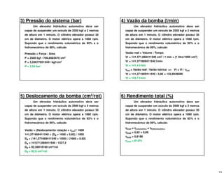 3) Pressão do sistema (bar)
Um elevador hidráulico automotivo deve ser
capaz de suspender um veículo de 2500 kgf a 2 metros
de altura em 1 minuto. O cilindro elevador possui 30
cm de diâmetro. O motor elétrico opera a 1660 rpm.
Supondo que o rendimento volumétrico de 92% e o
hidromecânico de 89%, calcule:
Pressão = Força / Área
P = 2500 kgf / 706,8583470 cm2
P = 3,536776513441 kgf/cm2
P = 3,53 bar
4) Vazão da bomba (l/min)
Um elevador hidráulico automotivo deve ser
capaz de suspender um veículo de 2500 kgf a 2 metros
de altura em 1 minuto. O cilindro elevador possui 30
cm de diâmetro. O motor elétrico opera a 1660 rpm.
Supondo que o rendimento volumétrico de 92% e o
hidromecânico de 89%, calcule:
Vazão real = Volume / Tempo
Vr = 141.371,669411540 cm3 / 1 min × (1 litro/1000 cm3)
Vr = 141,371669411540 l/min
Vr = 141,4 l/min
ηηηηvol = Vazão real / Varão teórica => Vt = Vr / ηηηηvol
Vt = 141,371669411540 / 0,92 = 153,6648580
Vt = 153,7 l/min
5) Deslocamento da bomba (cm3/rot)
Um elevador hidráulico automotivo deve ser
capaz de suspender um veículo de 2500 kgf a 2 metros
de altura em 1 minuto. O cilindro elevador possui 30
cm de diâmetro. O motor elétrico opera a 1660 rpm.
Supondo que o rendimento volumétrico de 92% e o
hidromecânico de 89%, calcule:
Vazão = (Deslocamento rotação × ηηηηvol) / 1000
141,371669411540 = (DB × 1600 × 0,92) / 1000
DB = (141,371669411540 × 1000) / (1660 × 0,92)
DB = 141371,669411540 / 1527,2
DB = 92,56919160 cm3/rot
DB = 92,6 cm3/rot
6) Rendimento total (%)
Um elevador hidráulico automotivo deve ser
capaz de suspender um veículo de 2500 kgf a 2 metros
de altura em 1 minuto. O cilindro elevador possui 30
cm de diâmetro. O motor elétrico opera a 1660 rpm.
Supondo que o rendimento volumétrico de 92% e o
hidromecânico de 89%, calcule:
ηηηηtotal = ηηηηvolumétrico × ηηηηhidromecânico
ηηηηtotal = 0,92 × 0,89
ηηηηtotal = 0,8188
ηηηηtotal = 81,9%
 