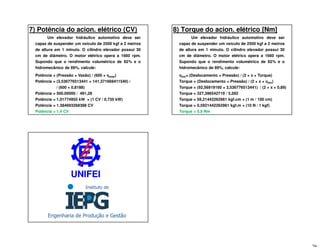 7) Potência do acion. elétrico (CV)
Um elevador hidráulico automotivo deve ser
capaz de suspender um veículo de 2500 kgf a 2 metros
de altura em 1 minuto. O cilindro elevador possui 30
cm de diâmetro. O motor elétrico opera a 1660 rpm.
Supondo que o rendimento volumétrico de 92% e o
hidromecânico de 89%, calcule:
Potência = (Pressão × Vazão) / (600 × ηηηηtotal)
Potência = (3,536776513441 × 141,371669411540) /
/ (600 × 0,8188)
Potência = 500.00000 / 491,28
Potência = 1,01774955 kW × (1 CV / 0,735 kW)
Potência = 1.384693268398 CV
Potência = 1,4 CV
8) Torque do acion. elétrico [Nm]
Um elevador hidráulico automotivo deve ser
capaz de suspender um veículo de 2500 kgf a 2 metros
de altura em 1 minuto. O cilindro elevador possui 30
cm de diâmetro. O motor elétrico opera a 1660 rpm.
Supondo que o rendimento volumétrico de 92% e o
hidromecânico de 89%, calcule:
ηηηηhm= (Deslocamento × Pressão) / (2 × ππππ × Torque)
Torque = (Deslocamento × Pressão) / (2 × ππππ × ηηηηhm)
Torque = (92,56919160 × 3,536776513441) / (2 × ππππ × 0,89)
Torque = 327,396542719 / 5,592
Torque = 59,21442262961 kgf.cm × (1 m / 100 cm)
Torque = 0,5921442262961 kgf.m × (10 N / 1 kgf)
Torque = 5,9 Nm
UNIFEIUNIFEI
 
