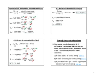 c) Cálculo do rendimento hidromecânico [%]
B
BB
hm
T2
pD
×π
×
=η
Nm1202
bar70rot/cm100 3
×π
×
=
Nmrot
barcm
284038,9
3
hm
×
×
×=η
bar1
cm/kgf1 2
×
Nmrot
kgfcm
284038,9hm
×
×
×=η
gfk1
N10
×
mrot
cm
84038,92hm
×
×=η
mc100
m1
×
9284038,0hm =η %84,92hm =η
d) Cálculo do rendimento total [%]
hmvol
BB
BB
tot
Tn2
pQ
η×η=
××π
×
=η hmvoltot η×η=η
9284038,0899999,0tot ×=η
8355634,0tot =η
%56,83tot =η
e) Cálculo do torque teórico [Nm]
π
×
=
2
pD
T BB
t
π
×
=
2
bar70rot/cm100 3
rot
barcm
084601,1114T
3
t
×
×=
bar1
cm/kgf1 2
×
rot
kgfcm
084601,1114Tt
×
×=
gfk1
N10
×
rot
Ncm
84601,11140Tt
×
×=
mc100
m1
×
Nm41,111Tt =
Exercícios sobre bombas
2. Uma bomba com deslocamento de 25
cm3/rotação é acionada a 1440 rpm por um
motor elétrico de 10kW. Se o rendimento global
é 85% e o rendimento mecânico é 90%,
determine:
a) A vazão teórica da bomba [l/min].
b) A vazão fornecida pela bomba [l/min].
c) A pressão máxima que a bomba suporta sem
sobrecarregar o motor [bar].
36 l/min
34 l/min
150 bar
 