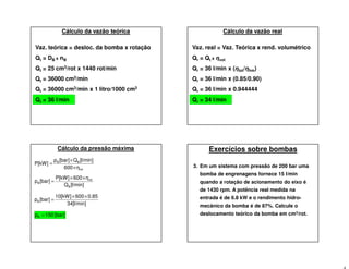Vaz. teórica = desloc. da bomba x rotação
Qt = DB x nB
Qt = 25 cm3/rot x 1440 rot/min
Qt = 36000 cm3/min
Qt = 36000 cm3/min x 1 litro/1000 cm3
Qt = 36 l/min
Cálculo da vazão teórica
Vaz. real = Vaz. Teórica x rend. volumétrico
Qr = Qt x ηvol
Qr = 36 l/min x (ηtot/ηhm)
Qr = 36 l/min x (0.85/0.90)
Qr = 36 l/min x 0.944444
Qr = 34 l/min
Cálculo da vazão real
Cálculo da pressão máxima
tot
BB
η600
[l/min]Q[bar]p
P[kW]
×
×
=
[l/min]Q
η600P[kW]
[bar]p
B
tot
B
××
=
34[l/min]
0.8560010[kW]
[bar]pB
××
=
[bar]150pB =
Exercícios sobre bombas
3. Em um sistema com pressão de 200 bar uma
bomba de engrenagens fornece 15 l/min
quando a rotação de acionamento do eixo é
de 1430 rpm. A potência real medida na
entrada é de 6.8 kW e o rendimento hidro-
mecânico da bomba é de 87%. Calcule o
deslocamento teórico da bomba em cm3/rot.
 