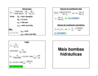 Tem-se que:
BB
B
t
B
vol
nD
Q
Q
Q
icaVazão teór
Vazão real
×
===η
Onde: DB = valor desejado
QB = 15 l/min
nB = 1430 rpm
ηvol = valor que falta
Mas:
ηhm = 0.87
ηtot = valor que falta
volhmtot ηηη ×=
Cálculo do rendimento total
tot
BB
600
min]/l[Q]bar[p
]kW[P
η×
×
=
totη600
15200
6.8
×
×
=
6.8600
15200
ηtot
×
×
= 0,73529411ηtot =
Cálculo do rendimento volumétrico
volhmtot ηηη ×=
hm
tot
vol
η
η
η =
0.87
0.73529411
=
%84.516564ηvol =
Logo:
BB
B
vol
nD
Q
η
×
=
1430D
15
0.84516564
B ×
=
890,01241118
1208,58687
15
DB ==
rot
min
min
l
×
l1
cm1000
rot
l
890,01241118D
3
B ×=
/rot][cm12,41D 3
B =
Mais bombas
hidráulicas
 