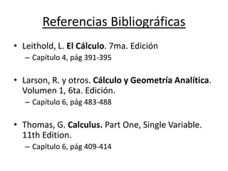 Referencias Bibliográficas
• Leithold, L. El Cálculo. 7ma. Edición
– Capítulo 4, pág 391-395
• Larson, R. y otros. Cálculo y Geometría Analítica.
Volumen 1, 6ta. Edición.
– Capítulo 6, pág 483-488
• Thomas, G. Calculus. Part One, Single Variable.
11th Edition.
– Capítulo 6, pág 409-414
 