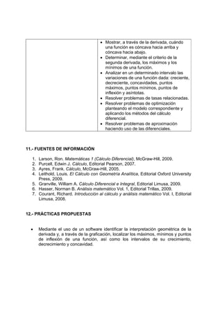 • Mostrar, a través de la derivada, cuándo
una función es cóncava hacia arriba y
cóncava hacia abajo.
• Determinar, mediante el criterio de la
segunda derivada, los máximos y los
mínimos de una función.
• Analizar en un determinado intervalo las
variaciones de una función dada: creciente,
decreciente, concavidades, puntos
máximos, puntos mínimos, puntos de
inflexión y asíntotas.
• Resolver problemas de tasas relacionadas.
• Resolver problemas de optimización
planteando el modelo correspondiente y
aplicando los métodos del cálculo
diferencial.
• Resolver problemas de aproximación
haciendo uso de las diferenciales.
11.- FUENTES DE INFORMACIÓN
1. Larson, Ron. Matemáticas 1 (Cálculo Diferencial), McGraw-Hill, 2009.
2. Purcell, Edwin J. Cálculo, Editorial Pearson, 2007.
3. Ayres, Frank. Cálculo, McGraw-Hill, 2005.
4. Leithold, Louis. El Cálculo con Geometría Analítica, Editorial Oxford University
Press, 2009.
5. Granville, William A. Cálculo Diferencial e Integral, Editorial Limusa, 2009.
6. Hasser, Norman B. Análisis matemático Vol. 1, Editorial Trillas, 2009.
7. Courant, Richard. Introducción al cálculo y análisis matemático Vol. I, Editorial
Limusa, 2008.
12.- PRÁCTICAS PROPUESTAS
• Mediante el uso de un software identificar la interpretación geométrica de la
derivada y, a través de la graficación, localizar los máximos, mínimos y puntos
de inflexión de una función, así como los intervalos de su crecimiento,
decrecimiento y concavidad.
 