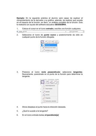 Ejemplo: En la siguiente práctica el alumno será capaz de explicar el
comportamiento de la derivada y su gráfica, además, de explicar qué sucede
en el trayecto de la función, es decir, un análisis completo de la función. Esto
lo realizará con ayuda del software educativo GEOGEBRA.
1. Coloca el cursor en el ícono entrada y escribe una función cualquiera.
2. Selecciona el ícono de punto nuevo y posteriormente da click en
cualquier punto de la función dibujada.
3. Presiona el ícono recta perpendicular, selecciona tangentes.
Nuevamente, posiciónate en el punto de la función para determinar la
tangente.
4. Ahora desplaza el punto hacia la dirección deseada.
5. ¿Qué le sucede a la tangente?
6. En el ícono entrada teclea m=pendiente[a]
 