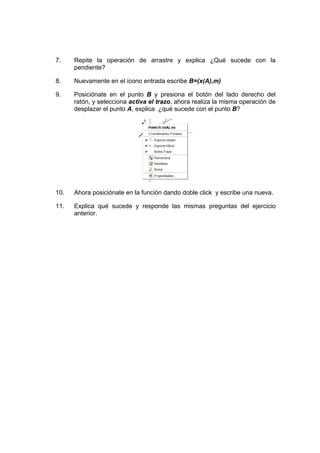 7. Repite la operación de arrastre y explica ¿Qué sucede con la
pendiente?
8. Nuevamente en el ícono entrada escribe B=(x(A),m)
9. Posiciónate en el punto B y presiona el botón del lado derecho del
ratón, y selecciona activa el trazo, ahora realiza la misma operación de
desplazar el punto A, explica ¿qué sucede con el punto B?
10. Ahora posiciónate en la función dando doble click y escribe una nueva.
11. Explica qué sucede y responde las mismas preguntas del ejercicio
anterior.
 