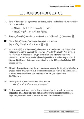 CÁLCULO DIFERENCIAL E INTEGRAL 1
Aarau
Elaborado por: Carlos Avilés Gáleas
EJERCICIOS PROPUESTOS
I. Para cada una de las siguientes funciones, calcule todas las derivas parciales
de primer orden:
a) 𝑓( 𝑥, 𝑦) = ( 𝑥 + 𝑦) 𝑒2𝑥𝑦
+ 𝑥𝑐𝑜𝑠( 𝑦2) − 2𝑥𝑦3
b) 𝑔( 𝑥, 𝑦) = (𝑥2
− 𝑥𝑦 + 𝑦2
) tan−1
(2𝑥𝑦)
II. Si 𝑤 = 𝑦2
𝑠𝑒𝑛(2𝑥), donde 𝑥 = tan( 𝑟𝑠𝑡) , 𝑦 = ln⁡(5𝑟𝑠 + 3𝑠𝑡), determine
𝜕𝑤
𝜕𝑡
.
III. Si 𝑧 = 𝑓(𝑥, 𝑦) es una función definida por la ecuación
( 𝑥𝑦 − 𝑧2)√𝑥2 + 𝑦2 + 𝑧2 = 8, halle
𝜕𝑧
𝜕𝑥
⁡𝑦⁡
𝜕𝑧
𝜕𝑦
.
IV. La presión (P), el volumen (V) y la temperatura (T) de un mol de gas ideal,
están relacionados mediante la ecuación PV = 8.31T, donde P se mide en
kilopascales, V en litros y T en grados kelvin. Use diferenciales para
determinar el cambio aproximado en la presión, si el volumen pasa de 12
litros a 12.4 litros y la temperatura disminuye de 310 grados kelvin a 307
grados kelvin.
V. El radio de un cilindro circular recto decrece a razón de 5 cm/min y la altura
crece a razón de 12 cm/min. Determine la razón de cambio del volumen del
cilindro en el instante en que su radio es 20 cm y su volumen es
16,000𝜋𝑐𝑚3
.
VI. Clasifique los extremos relativos de la función
𝑓( 𝑥, 𝑦) = 𝑦3
+ 𝑥2
− 6𝑥𝑦 + 3𝑥 + 6𝑦 − 7.
VII. Se desea construir una caja de forma rectangular sin tapadera, con una
capacidad de 250 centímetros cúbicos. Determine las dimensiones de la
caja, tal que el área de la superficie de dicha caja sea mínima.
 