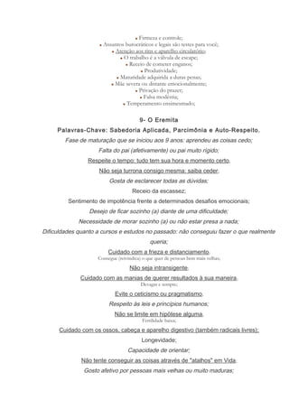 Firmeza e controle;
Assuntos burocráticos e legais são testes para você;
Atenção aos rins e aparelho circulatório;
O trabalho é a válvula de escape;
Receio de cometer enganos;
Produtividade;
Maturidade adquirida a duras penas;
Mãe severa ou distante emocionalmente;
Privação do prazer;
Falsa modéstia;
Temperamento ensimesmado;
9- O Eremita
Palavras-Chave: Sabedoria Aplicada, Parcimônia e Auto-Respeito.
Fase de maturação que se iniciou aos 9 anos: aprendeu as coisas cedo;
Falta do pai (afetivamente) ou pai muito rígido;
Respeite o tempo: tudo tem sua hora e momento certo;
Não seja turrona consigo mesma: saiba ceder;
Gosta de esclarecer todas as dúvidas;
Receio da escassez;
Sentimento de impotência frente a determinados desafios emocionais;
Desejo de ficar sozinho (a) diante de uma dificuldade;
Necessidade de morar sozinho (a) ou não estar presa a nada;
Dificuldades quanto a cursos e estudos no passado: não conseguiu fazer o que realmente
queria;
Cuidado com a frieza e distanciamento;
Consegue (reivindica) o que quer de pessoas bem mais velhas;
Não seja intransigente;
Cuidado com as manias de querer resultados à sua maneira;
Devagar e sempre;
Evite o ceticismo ou pragmatismo;
Respeito às leis e princípios humanos;
Não se limite em hipótese alguma;
Fertilidade baixa;
Cuidado com os ossos, cabeça e aparelho digestivo (também radicais livres);
Longevidade;
Capacidade de orientar;
Não tente conseguir as coisas através de "atalhos" em Vida;
Gosto afetivo por pessoas mais velhas ou muito maduras;
 