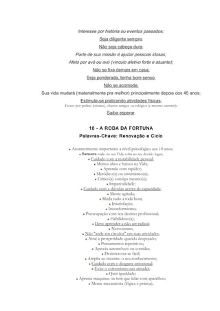Interesse por história ou eventos passados;
Seja diligente sempre;
Não seja cabeça-dura;
Parte de sua missão é ajudar pessoas idosas;
Afeto por avô ou avó (vínculo afetivo forte e atuante);
Não se fixe demais em casa;
Seja ponderada, tenha bom-senso;
Não se acomode;
Sua vida mudará (materialmente pra melhor) principalmente depois dos 45 anos;
Estimule-se praticando atividades físicas;
Gosto por pedras (cristais), objetos antigos ou relógios (e mesmo souvenirs);
Saiba esperar.
10 - A RODA DA FORTUNA
Palavras-Chave: Renovação e Ciclo
Acontecimento importante a nível psicológico aos 10 anos;
Sansara: tudo na sua Vida volta ao seu devido lugar;
Cuidado com a instabilidade pessoal;
Muitos altos e baixos na Vida;
Aprende com rapidez;
Metódico(a) ou sistemático(a);
Crítico(a) consigo mesmo(a);
Imparcialidade;
Cuidado com a dúvidas acerca da capacidade;
Mente agitada;
Muda tudo a toda hora;
Insatisfação;
Inconformismo;
Preocupação com seu destino profissional;
Habilidoso(a);
Deve aprender a não ser radical;
Nervosismo;
Não "ande em círculos" em suas atividades;
Atrai a prosperidade quando despojado;
Pensamentos repetitivos;
Aprecia automóveis ou corridas;
Desinteressa-se fácil;
Amplia ao máximo o seu conhecimento;
Cuidado com o desgaste emocional;
Evite o extremismo nas atitudes;
Quer igualdade;
Aprecia máquinas ou tem que lidar com aparelhos;
Mente mecanicista (lógica e prática);
 