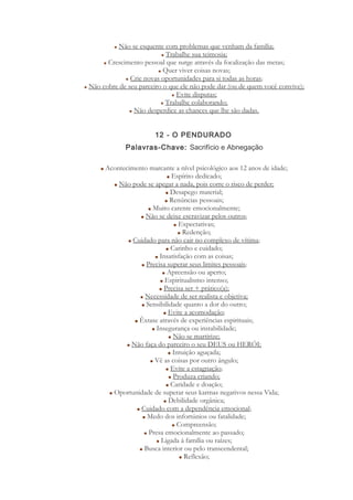 Não se esquente com problemas que venham da família;
Trabalhe sua teimosia;
Crescimento pessoal que surge através da focalização das metas;
Quer viver coisas novas;
Crie novas oportunidades para si todas as horas;
Não cobre de seu parceiro o que ele não pode dar (ou de quem você convive);
Evite disputas;
Trabalhe colaborando;
Não desperdice as chances que lhe são dadas.
12 - O PENDURADO
Palavras-Chave: Sacrifício e Abnegação
Acontecimento marcante a nível psicológico aos 12 anos de idade;
Espírito dedicado;
Não pode se apegar a nada, pois corre o risco de perder;
Desapego material;
Renúncias pessoais;
Muito carente emocionalmente;
Não se deixe escravizar pelos outros;
Expectativas;
Redenção;
Cuidado para não cair no complexo de vítima;
Carinho e cuidado;
Insatisfação com as coisas;
Precisa superar seus limites pessoais;
Apreensão ou aperto;
Espiritualismo intenso;
Precisa ser + prático(a);
Necessidade de ser realista e objetiva;
Sensibilidade quanto a dor do outro;
Evite a acomodação;
Êxtase através de experiências espirituais;
Insegurança ou instabilidade;
Não se martirize;
Não faça do parceiro o seu DEUS ou HERÓI;
Intuição aguçada;
Vê as coisas por outro ângulo;
Evite a estagnação;
Produza criando;
Caridade e doação;
Oportunidade de superar seus karmas negativos nessa Vida;
Debilidade orgânica;
Cuidado com a dependência emocional;
Medo dos infortúnios ou fatalidade;
Compreensão;
Presa emocionalmente ao passado;
Ligada à família ou raízes;
Busca interior ou pelo transcendental;
Reflexão;
 
