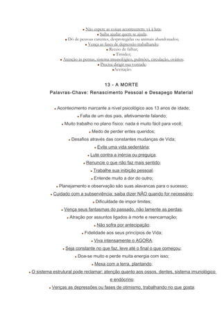 Não espere as coisas acontecerem: vá à luta;
Saiba ajudar quem se ajuda;
Dó de pessoas carentes, desprotegidas ou animais abandonados;
Vença as fases de depressão trabalhando;
Receio de falhar;
Timidez;
Atenção às pernas, sistema imunológico, pulmões, circulação, ovários;
Precisa dirigir sua vontade;
Aceitação.
13 - A MORTE
Palavras-Chave: Renascimento Pessoal e Desapego Material
Acontecimento marcante a nível psicológico aos 13 anos de idade;
Falta de um dos pais, afetivamente falando;
Muito trabalho no plano físico: nada é muito fácil para você;
Medo de perder entes queridos;
Desafios através das constantes mudanças de Vida;
Evite uma vida sedentária;
Lute contra a inércia ou preguiça;
Renuncie o que não faz mais sentido;
Trabalhe sua inibição pessoal;
Entende muito a dor do outro;
Planejamento e observação são suas alavancas para o sucesso;
Cuidado com a subserviência: saiba dizer NÃO quando for necessário;
Dificuldade de impor limites;
Vença seus fantasmas do passado, não lamente as perdas;
Atração por assuntos ligados à morte e reencarnação;
Não sofra por antecipação;
Fidelidade aos seus princípios de Vida;
Viva intensamente o AGORA;
Seja constante no que faz, leve até o final o que começou;
Doa-se muito e perde muita energia com isso;
Mexa com a terra, plantando;
O sistema estrutural pode reclamar: atenção quanto aos ossos, dentes, sistema imunológico
e endócrino;
Venças as depressões ou fases de otimismo, trabalhando no que gosta;
 