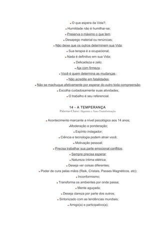 O que espera da Vida?;
Humildade não é humilhar-se;
Preserva o máximo o que tem;
Desapego material ou renúncias;
Não deixe que os outros determinem sua Vida;
Sua terapia é a ocupacional;
Nada é definitivo em sua Vida;
Delicadeza e zelo;
Aja com firmeza ;
Você é quem determina as mudanças ;
Não acredite em fatalidades;
Não se machuque afetivamente por esperar do outro toda compreensão;
Escolha cuidadosamente suas atividades;
O trabalho é seu referencial.
14 - A TEMPERANÇA
Palavras-Chave: Alquimia e Auto-Transformação
Acontecimento marcante a nível psicológico aos 14 anos;
Moderação e ponderação;
Espírito indagador;
Ciência e tecnologia podem atrair você;
Motivação pessoal;
Precisa trabalhar sua parte emocional conflitos;
Sempre precisa esperar;
Natureza íntima elétrica;
Deseja ver coisas diferentes;
Poder de cura pelas mãos (Reik, Cristais, Passes Magnéticos, etc);
Inconformismo;
Transforma os ambientes por onde passa;
Mente aguçada;
Deseja clareza por parte dos outros;
Sintonizado com as tendências mundiais;
Amigo(a) e participativo(a);
 