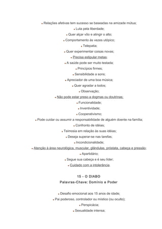 Relações afetivas tem sucesso se baseadas na amizade mútua;
Luta pela liberdade;
Quer alçar vôo e atingir o alto;
Comportamento às vezes utópico;
Telepatia;
Quer experimentar coisas novas;
Precisa estipular metas;
A saúde pode ser muito testada;
Princípios firmes;
Sensibilidade a sons;
Apreciador de uma boa música;
Quer agradar a todos;
Observação;
Não pode estar preso a dogmas ou doutrinas;
Funcionalidade;
Inventividade;
Cooperativismo;
Pode cuidar ou assumir a responsabilidade de alguém doente na família;
Confronto de idéias;
Teimosia em relação às suas idéias;
Deseja superar-se nas tarefas;
Incondicionalidade;
Atenção à área neurológica, muscular, glândulas, próstata, cabeça e pressão;
Apartidário;
Segue sua cabeça e é seu líder;
Cuidado com a intolerância.
15 - O DIABO
Palavras-Chave: Domínio e Poder
Desafio emocional aos 15 anos de idade;
Pai poderoso, controlador ou místico (ou oculto);
Perspicácia;
Sexualidade intensa;
 