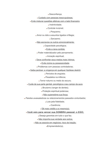 Desconfiança;
Cuidado com pessoas inescrupulosas;
Evite misturar questões afetivas com o lado financeiro;
Instintividade;
Controle invisível;
Psiquismo;
Amor ou ódio a assuntos ligados à Magia;
Sarcasmo;
Não escravize os outros emocionalmente;
Capacidade psicológica;
Evite a raiva contida;
Poder materializador pelo pensamento;
Iniciação espiritual;
Deve confrontar seus medos mais íntimos;
Evite ciúme ou possessividade;
Problemas com pessoas controladoras;
Saiba perdoar: a vingança em qualquer hipótese destrói;
Períodos de angústia;
Pesadelos na infância;
Terror noturno ou medo do escuro;
Cuide de sua parte genital, psicológica e seu campo da aura;
Bruxismo (ranger de dentes);
Proteção espiritual poderosa;
Não superestime sua força;
Paixões avassaladoras ou relacionamentos passados conturbados;
Luta pela fidelidade;
Coerência;
Dê mais crédito a si mesmo(a);
Você veio para vencer sua SOMBRA pessoal: o EGO;
Deseja garantias em tudo o que faz;
Não imponha sua verdade aos outros;
Não se associe em negócios: risco de traição;
Empreendedor(a).
 