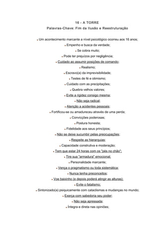 16 - A TORRE
Palavras-Chave: Fim da Ilusão e Reestruturação
Um acontecimento marcante a nível psicológico ocorreu aos 16 anos;
Empenho e busca da verdade;
Se cobra muito;
Pode ter prejuízos por negligência;
Cuidado ao assumir posições de comando;
Realismo;
Escravo(a) da imprevisibilidade;
Testes de fé e otimismo;
Cuidado com as precipitações;
Quebra velhos valores;
Evite a rigidez consigo mesma;
Não seja radical;
Atenção a acidentes pessoais;
Fortificou-se ou amadureceu através de uma perda;
Convicções poderosas;
Postura honesta;
Fidelidade aos seus princípios;
Não se deixe sucumbir pelas preocupações;
Respeite as hierarquias;
Capacidade construtiva e moderação;
Tem que estar 24 horas com os "pés no chão";
Tire sua "armadura" emocional;
Personalidade marcante;
Vença o pragmatismo ou toda sistemática;
Nunca tenha preconceitos;
Voe baixinho (e depois poderá atingir as alturas);
Evite o fatalismo;
Sintonizado(a) psiquicamente com cataclismas e mudanças no mundo;
Exerça com sabedoria seu poder;
Não seja apressada;
Íntegra e direta nas opiniões;
 