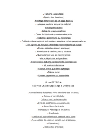 Trabalhe suas culpas;
Confronta o fanatismo;
Não faça "tempestade de um copo d'água";
Luta para manter a segurança material;
Não imponha nunca;
Zela pela segurança alheia;
Crises de identidade quando adolescente;
Trabalhe o pessimismo ou indiferença;
Cuide da coluna vertebral, articulações, atenção a cortes ou queimaduras;
Tem o poder de derrubar a falsidade ou desmascarar os outros;
Perdas estranhas podem acontecer;
A humildade é caminho para o sucesso;
Quer entender tudo ao mesmo tempo;
Vire a página das antigas dores;
Coordene seu trabalho paralelamente ao emocional;
Vá fundo em si mesma;
Valorize tudo o que tem e agradeça;
Não se puna;
Evite os deprimidos ou pessimistas.
17 - A ESTRELA
Palavras-Chave: Esperança e Orientação
Acontecimento marcante a nível emocional aos 17 anos ;
Sutileza e tranqüilidade;
Cuidado com os desperdícios;
Evite se expor desnecessariamente;
Se ambienta facilmente;
Interesse por Astrologia e o Cosmos;
Jovialidade;
Atenção ao oportunismo das pessoas à sua volta;
Necessidade de estar em contato com a Natureza;
Filosófico(a);
Dedicado e criterioso;
 