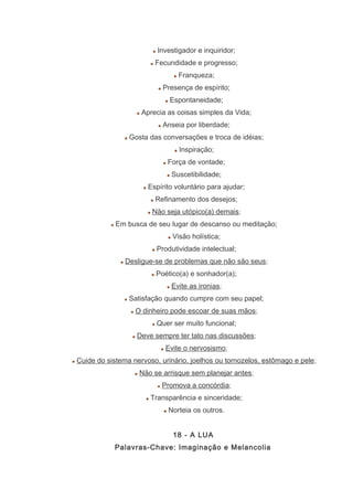 Investigador e inquiridor;
Fecundidade e progresso;
Franqueza;
Presença de espírito;
Espontaneidade;
Aprecia as coisas simples da Vida;
Anseia por liberdade;
Gosta das conversações e troca de idéias;
Inspiração;
Força de vontade;
Suscetibilidade;
Espírito voluntário para ajudar;
Refinamento dos desejos;
Não seja utópico(a) demais;
Em busca de seu lugar de descanso ou meditação;
Visão holística;
Produtividade intelectual;
Desligue-se de problemas que não são seus;
Poético(a) e sonhador(a);
Evite as ironias;
Satisfação quando cumpre com seu papel;
O dinheiro pode escoar de suas mãos;
Quer ser muito funcional;
Deve sempre ter tato nas discussões;
Evite o nervosismo;
Cuide do sistema nervoso, urinário, joelhos ou tornozelos, estômago e pele;
Não se arrisque sem planejar antes;
Promova a concórdia;
Transparência e sinceridade;
Norteia os outros.
18 - A LUA
Palavras-Chave: Imaginação e Melancolia
 