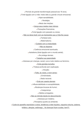Período de grande transformação pessoal aos 18 anos;
Forte ligação com a mãe: medo dela ou grande vínculo emocional;
Hiper-sensibilidade;
Nostalgia;
Medo das traições;
Vença seus medos mais íntimos;
Flutuações financeiras;
Forte ligação com passado ou raízes;
Não se deixe iludir com as impressões que a Vida lhe causa;
Fantasia tudo;
Maternalismo;
Cuidado com a imaturidade;
Não se disperse;
Carência emocional acentuada;
Astralismo (forte ligação com o mundo astral);
Se protege demais;
Trabalhe sua passividade;
Interesse por crianças, social, cura e tudo relativo ao feminino;
Evite grandes tumultos;
Tristeza profunda sem explicação;
Intuição;
Falta, às vezes, o bom senso;
Emotividade;
Nada racional;
Evite ser caseira demais;
Influenciabilidade e susceptibilidade;
Mudanças bruscas de humor;
Insegurança;
Hábitos arraigados;
Não se intimide diante do desconhecido;
Interesse por mistério;
Perceptiva quanto ao ambiente;
Cuide do aparelho reprodutor e seios, tendência a reter líquidos, cegueira noturna, sistema
linfático, alergias, estômago... As doenças ficam ocultas, hem?!;
 