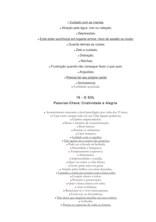 Cuidado com as manias;
Atração pela água: mar ou natação;
Depressões;
Evite estar sozinho(a) em lugares ermos: risco de assalto ou roubo;
Guarda demais as coisas;
Zelo e cuidado;
Distração;
Manhas;
Frustração quando não consegue fazer o que quer;
Angústias;
Precisa ter seu próprio canto;
Sonhador(a);
Fertilidade acentuada.
19 - O SOL
Palavras-Chave: Criatividade e Alegria
Acontecimento marcante a nível psicológico por volta dos 19 anos;
O pai como energia solar em sua Vida: ligação poderosa;
Espírito empreendedor;
Busca o máximo de conscientização;
Bom humor;
Ilumina os ambientes;
Calor humano;
Cuidado com o orgulho;
Não queira ser o centro das atenções;
Pode ser colocada na berlinda;
Sinceridade e franqueza;
Temperamento expansivo;
Narcisismo;
Impetuosidade e ousadia;
Quer ver todos a volta felizes;
Gosto pelas artes em geral;
Atração pelos brilhos ou coisas douradas;
Caminhe e esteja em contato com a força solar;
Coração aberto a todos;
Proteção e preservação;
Quer e busca clareza em tudo;
Auto-confiança;
Relacionar-se é viver intensamente;
Festivo(a) ou divertido(a);
Não deixe que ninguém interfira em seus sonhos;
Galhardia;
Precisa se expressar de todas as formas;
 