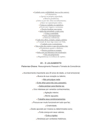 Cuidado com a infidelidade (sua ou dos outros);
Voluntariosa;
Aposta na própria capacidade;
Detesta pendências;
Irrita-se por não obter reconhecimento;
Quer ser especial para todos;
Vença as vaidades ou caprichos;
Gosto por viagens e aventuras;
Precisa focalizar suas metas;
Saiba dar prioridade a cada coisa;
Vença a ansiedade;
Evite a desorganização;
Ótimo(a) anfitrião(ã);
Cuide dos olhos, coração, sangue, cabelos;
Vontade de fazer algo maior em Vida;
Cuidado com o extremismo;
Não cobre dos outros o que não podem dar;
Ponderância quanto a dinheiro;
Precisa exercitar-se sempre;
Saiba usar sua liderança com moderação;
Não seja prepotente;
Magnânimo(a) ou nobreza de espírito.
20 - O JULGAMENTO
Palavras-Chave: Ressurgimento Pessoal e Tomada de Consciência
Acontecimento importante aos 20 anos de idade, a nível emocional;
Busca de sua vocação ou talento;
Não pré-julgue nada;
Evite olhar para trás (seu passado);
Saiba perdoar para libertar-se;
Vivo interesse por variados conhecimentos;
Agitação interior;
Mente aguçada;
Trabalhe seus condicionamentos;
Procura ser muito funcional em tudo que faz;
Criatividade;
Gosto apurado por música ou determinados sons;
Forte crença em seus valores;
Evite a rigidez;
Atraído(a) por contextos históricos;
 