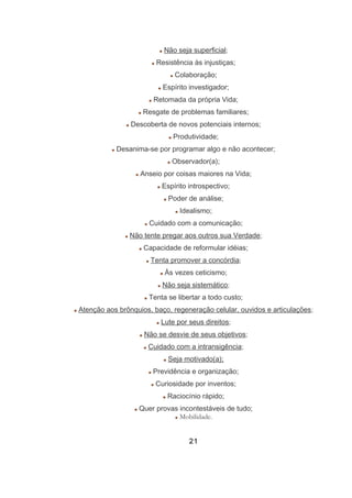 Não seja superficial;
Resistência às injustiças;
Colaboração;
Espírito investigador;
Retomada da própria Vida;
Resgate de problemas familiares;
Descoberta de novos potenciais internos;
Produtividade;
Desanima-se por programar algo e não acontecer;
Observador(a);
Anseio por coisas maiores na Vida;
Espírito introspectivo;
Poder de análise;
Idealismo;
Cuidado com a comunicação;
Não tente pregar aos outros sua Verdade;
Capacidade de reformular idéias;
Tenta promover a concórdia;
Às vezes ceticismo;
Não seja sistemático;
Tenta se libertar a todo custo;
Atenção aos brônquios, baço, regeneração celular, ouvidos e articulações;
Lute por seus direitos;
Não se desvie de seus objetivos;
Cuidado com a intransigência;
Seja motivado(a);
Previdência e organização;
Curiosidade por inventos;
Raciocínio rápido;
Quer provas incontestáveis de tudo;
Mobilidade.
21
 