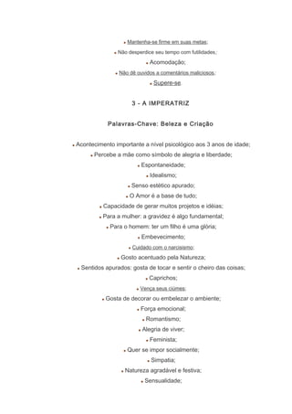 Mantenha-se firme em suas metas;
Não desperdice seu tempo com futilidades;
Acomodação;
Não dê ouvidos a comentários maliciosos;
Supere-se.
3 - A IMPERATRIZ
Palavras-Chave: Beleza e Criação
Acontecimento importante a nível psicológico aos 3 anos de idade;
Percebe a mãe como símbolo de alegria e liberdade;
Espontaneidade;
Idealismo;
Senso estético apurado;
O Amor é a base de tudo;
Capacidade de gerar muitos projetos e idéias;
Para a mulher: a gravidez é algo fundamental;
Para o homem: ter um filho é uma glória;
Embevecimento;
Cuidado com o narcisismo;
Gosto acentuado pela Natureza;
Sentidos apurados: gosta de tocar e sentir o cheiro das coisas;
Caprichos;
Vença seus ciúmes;
Gosta de decorar ou embelezar o ambiente;
Força emocional;
Romantismo;
Alegria de viver;
Feminista;
Quer se impor socialmente;
Simpatia;
Natureza agradável e festiva;
Sensualidade;
 