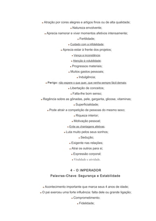 Atração por cores alegres e artigos finos ou de alta qualidade;
Natureza envolvente;
Aprecia namorar e viver momentos afetivos intensamente;
Fertilidade;
Cuidado com a infidelidade;
Aprecia estar à frente dos projetos;
Vença a inconstância;
Atenção à volubilidade;
Progressos materiais;
Muitos gastos pessoais;
Indulgência;
Perigo: não espere o que quer, que venha sempre fácil demais;
Libertação de conceitos;
Falta-lhe bom senso;
Regência sobre as gônadas, pele, garganta, glicose, vitaminas;
Superficialidade;
Pode atrair a competição de pessoas do mesmo sexo;
Riqueza interior;
Motivação pessoal;
Evite as chantagens afetivas;
Luta muito pelos seus sonhos;
Sedução;
Exigente nas relações;
Atrai os outros para si;
Expressão corporal;
Vitalidade e atividade.
4 - O IMPERADOR
Palavras-Chave: Segurança e Estabilidade
Acontecimento importante que marca seus 4 anos de idade;
O pai exerceu uma forte influência: falta dele ou grande ligação;
Comprometimento;
Fidelidade;
 