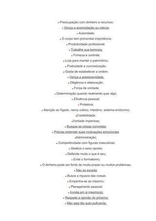 Preocupação com dinheiro e recursos;
Vença a acomodação ou inércia;
Autoridade;
O corpo tem primordial importância;
Produtividade profissional;
Trabalhe sua teimosia;
Firmeza e controle;
Luta para manter o patrimônio;
Praticidade e concretização;
Gosta de estabelecer a ordem;
Vença a possessividade;
Diligência e elaboração;
Força de vontade;
Determinação quando realmente quer algo;
Eficiência pessoal;
Protetora;
Atenção ao fígado, nervo ciático, intestino, sistema endócrino;
Credibilidade;
Vontade imperiosa;
Busque as coisas concretas;
Precisa entender suas motivações emocionais;
Administração;
Competitividade com figuras masculinas;
Idealiza o sexo oposto;
Defende muito o que é seu;
Evite o formalismo;
O dinheiro pode ser fonte de muito prazer ou muitos problemas;
Não se exceda;
Busca a riqueza das coisas;
Empenha-se ao máximo;
Planejamento pessoal;
Invista em si mesmo(a);
Respeite a opinião do próximo;
Não seja tão auto-suficiente;
 