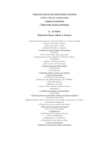 Saiba que tudo tem seu devido lugar e momento;
Gasta muito por compensação;
Quebre a monotonia;
Saiba ceder quando necessário.
5 - O PAPA
Palavras-Chave: Moral e Cultura
Acontecimento marcante a nível psicológico aos 5 anos de idade;
Senso moral, ética e dever;
Questiona tudo e todos;
Espírito filosófico e religioso;
Cuidado ao seguir dogmas ou doutrinas;
Ciência;
Gosta de ensinar tudo o que sabe;
Interesse por assuntos ligados ao Universo e Deus;
Seriedade;
Idéias e convicções fortes;
Pai ou avô como instrutor;
Precisa cicatrizar velhas feridas;
Aristocracia;
Fé poderosa;
Aprenda sempre a ouvir a voz interior;
Evite o formalismo;
Poder pela comunicação;
Dom de curar, principalmente pelo VERBO;
Sintonia interior;
Respeito e postura;
Aprecia estudar e debater assuntos de interesse;
Idealismo;
Cuidado com papéis ou documentos;
Ansiedade;
Atenção quanto às coronárias, medula, circulação sanguínea;
Sentimento histórico;
Relacionamento afetivo com pessoa mais madura e que instrua ou ensine;
Supremacia intelectual;
Desejo de estar em acordo com todos;
Não revele seus planos aos outros;
Livros são uma paixão;
Organize-se;
Administração de bens ou posses;
Passa credibilidade;
Pragmatismo ou ceticismo;
Empenha-se com amor em tudo;
Evite o absolutismo;
Aprenda a colocar seus sonhos em prática.
 