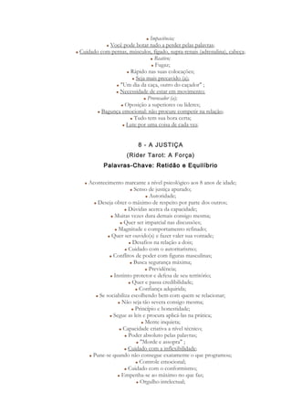 Impaciência;
Você pode botar tudo a perder pelas palavras;
Cuidado com pernas, músculos, fígado, supra-renais (adrenalina), cabeça;
Reativo;
Fugaz;
Rápido nas suas colocações;
Seja mais precavido (a);
"Um dia da caça, outro do caçador" ;
Necessidade de estar em movimento;
Provocador (a);
Oposição a superiores ou líderes;
Bagunça emocional: não procure competir na relação;
Tudo tem sua hora certa;
Lute por uma coisa de cada vez.
8 - A JUSTIÇA
(Rider Tarot: A Força)
Palavras-Chave: Retidão e Equilíbrio
Acontecimento marcante a nível psicológico aos 8 anos de idade;
Senso de justiça apurado;
Autoridade;
Deseja obter o máximo de respeito por parte dos outros;
Dúvidas acerca da capacidade;
Muitas vezes dura demais consigo mesma;
Quer ser imparcial nas discussões;
Magnitude e comportamento refinado;
Quer ser ouvido(a) e fazer valer sua vontade;
Desafios na relação a dois;
Cuidado com o autoritarismo;
Conflitos de poder com figuras masculinas;
Busca segurança máxima;
Previdência;
Instinto protetor e defesa de seu território;
Quer e passa credibilidade;
Confiança adquirida;
Se sociabiliza escolhendo bem com quem se relacionar;
Não seja tão severa consigo mesma;
Princípio e honestidade;
Segue as leis e procura aplicá-las na prática;
Mente inquieta;
Capacidade criativa a nível técnico;
Poder absoluto pelas palavras;
"Morde e assopra" ;
Cuidado com a inflexibilidade;
Pune-se quando não consegue exatamente o que programou;
Controle emocional;
Cuidado com o conformismo;
Empenha-se ao máximo no que faz;
Orgulho intelectual;
 