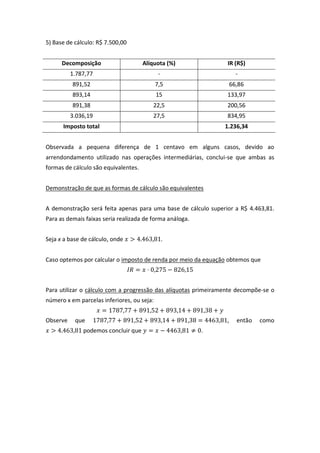 5) Base de cálculo: R$ 7.500,00
Decomposição Alíquota (%) IR (R$)
1.787,77 - -
891,52 7,5 66,86
893,14 15 133,97
891,38 22,5 200,56
3.036,19 27,5 834,95
Imposto total 1.236,34
Observada a pequena diferença de 1 centavo em alguns casos, devido ao
arrendondamento utilizado nas operações intermediárias, conclui-se que ambas as
formas de cálculo são equivalentes.
Demonstração de que as formas de cálculo são equivalentes
A demonstração será feita apenas para uma base de cálculo superior a R$ 4.463,81.
Para as demais faixas seria realizada de forma análoga.
Seja x a base de cálculo, onde .
Caso optemos por calcular o imposto de renda por meio da equação obtemos que
Para utilizar o cálculo com a progressão das alíquotas primeiramente decompõe-se o
número x em parcelas inferiores, ou seja:
Observe que , então como
podemos concluir que .
 