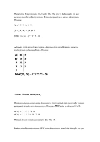 Outra forma de determinar o MMC entre 20 e 30 é através da fatoração, em que
devemos escolher osfatores comuns de maior expoente e os termos não comuns.
Observe:
20 = 2 * 2 * 5 = 2² * 5
30 = 2 * 3 * 5 = 2 * 3 * 5
MMC (20; 30) = 2² * 3 * 5 = 60
A terceira opção consiste em realizar a decomposição simultânea dos números,
multiplicando os fatores obtidos. Observe:
Máximo Divisor Comum (MDC)
O máximo divisor comum entre dois números é representado pelo maior valor comum
pertencente aos divisores dos números. Observe o MDC entre os números 20 e 30:
D(20) = 1, 2, 4, 5, 10, 20.
D(30) = 1, 2, 3, 5, 6, 10, 15, 30.
O maior divisor comum dos números 20 e 30 é 10.
Podemos também determinar o MDC entre dois números através da fatoração, em que
 