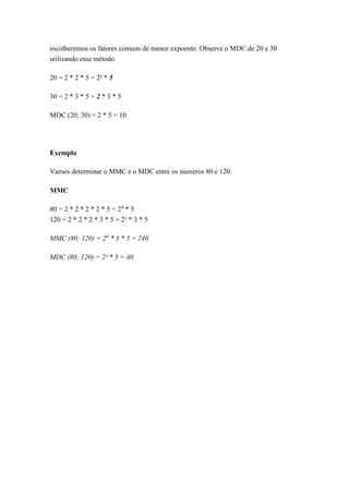 escolheremos os fatores comuns de menor expoente. Observe o MDC de 20 e 30
utilizando esse método.
20 = 2 * 2 * 5 = 2² * 5
30 = 2 * 3 * 5 = 2 * 3 * 5
MDC (20; 30) = 2 * 5 = 10
Exemplo
Vamos determinar o MMC e o MDC entre os números 80 e 120.
MMC
80 = 2 * 2 * 2 * 2 * 5 = 24
* 5
120 = 2 * 2 * 2 * 3 * 5 = 2³ * 3 * 5
MMC (80; 120) = 24
* 3 * 5 = 240
MDC (80; 120) = 2³ * 5 = 40
 