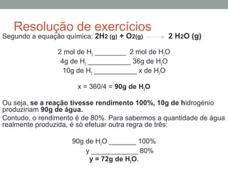 Resolução de exercícios 
Segundo a equação química: 2H2 (g) + O2(g) 2 H2O (g) 
2 mol de H2 ________ 2 mol de H2O 
4g de H2 ___________ 36g de H2O 
10g de H2 ___________ x de H2O 
x = 360/4 = 90g de H2O 
Ou seja, se a reação tivesse rendimento 100%, 10g de hidrogénio 
produziriam 90g de água. 
Contudo, o rendimento é de 80%. Para sabermos a quantidade de água 
realmente produzida, é só efetuar outra regra de três: 
90g de H2O _______ 100% 
y ____________ 80% 
y = 72g de H2O. 
 