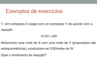 Exemplos de exercícios 
1- Um composto X reage com um composto Y de acordo com a 
reacção 
X+2Y↔2W 
Misturando uma mole de X com uma mole de Y (proporções não 
estequiométricas), produziram-se 0,90moles de W. 
Qual o rendimento da reacção? 
 