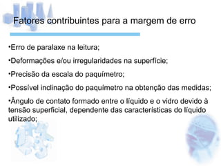 Fatores contribuintes para a margem de erro Erro de paralaxe na leitura; Deformações e/ou irregularidades na superfície; Precisão da escala do paquímetro; Possível inclinação do paquímetro na obtenção das medidas; Ângulo de contato formado entre o líquido e o vidro devido à tensão superficial, dependente das características do líquido utilizado; 