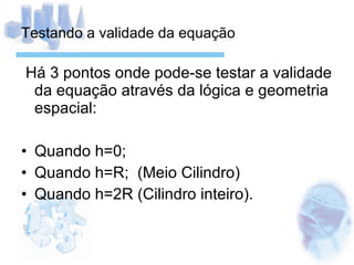Testando a validade da equação Há 3 pontos onde pode-se testar a validade da equação através da lógica e geometria espacial: Quando h=0; Quando h=R;  (Meio Cilindro) Quando h=2R (Cilindro inteiro). 