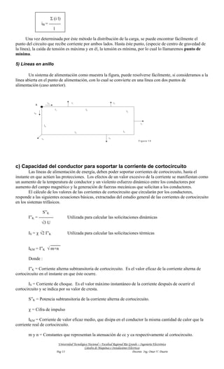 Σ (i l)
               iB = --------
                       l

      Una vez determinada por éste método la distribución de la carga, se puede encontrar fácilmente el
punto del circuito que recibe corriente por ambos lados. Hasta éste punto, (especie de centro de gravedad de
la línea), la caída de tensión es máxima y en él, la tensión es mínima, por lo cual lo llamaremos punto de
mínima.

5) Líneas en anillo

        Un sistema de alimentación como muestra la figura, puede resolverse fácilmente, si consideramos a la
línea abierta en el punto de alimentación, con lo cual se convierte en una línea con dos puntos de
alimentación (caso anterior).


                         iA                i1                                i2
           A
                              l1                      l2
                                                                                         l3
          iB



                                                                                                  i3
                    l6


                                                l5                                  l4


               in                                                       i4
                                                                                                F ig u r a 1 4




c) Capacidad del conductor para soportar la corriente de cortocircuito
        Las líneas de alimentación de energía, deben poder soportar corrientes de cortocircuito, hasta el
instante en que actúen las protecciones. Los efectos de un valor excesivo de la corriente se manifiestan como
un aumento de la temperatura de conductor y un violento esfuerzo dinámico entre los conductores por
aumento del campo magnético y la generación de fuerzas mecánicas que solicitan a los conductores.
        El cálculo de los valores de las corrientes de cortocircuito que circularán por los conductores,
responde a las siguientes ecuaciones básicas, extractadas del estudio general de las corrientes de cortocircuito
en los sistemas trifásicos.

                S”K
       I”K = ----------                Utilizada para calcular las solicitaciones dinámicas
               √3 U

       IS = χ √2 I”K                   Utilizada para calcular las solicitaciones térmicas


       IKM = I”K √ m+n

       Donde :

       I”K = Corriente alterna subtransitoria de cortocircuito. Es el valor eficaz de la corriente alterna de
cortocircuito en el instante en que éste ocurre.

       IS = Corriente de choque. Es el valor máximo instantáneo de la corriente después de ocurrir el
cortocircuito y se indica por su valor de cresta.

       S”K = Potencia subtransitoria de la corriente alterna de cortocircuito.

       χ = Cifra de impulso

       IKM = Corriente de valor eficaz medio, que disipa en el conductor la misma cantidad de calor que la
corriente real de cortocircuito.

       m y n = Constantes que representan la atenuación de cc y ca respectivamente al cortocircuito.

                                Universidad Tecnológica Nacional – Facultad Regional Río Grande – Ingeniería Electrónica
                                                     Cátedra de Máquinas e Instalaciones Eléctricas
                               Pag 13                                                       Docente Ing. Omar V. Duarte
 