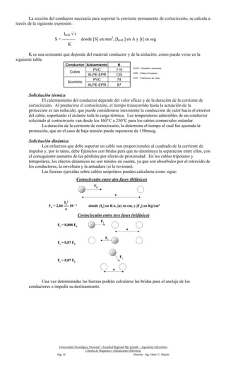 La sección del conductor necesaria para soportar la corriente permanente de cortocircuito, se calcula a
través de la siguiente expresión :

                           IKM √ t
                      S = ---------         donde [S] en mm2, [IKM ] en A y [t] en seg
                              K

       K es una constante que depende del material conductor y de la aislación, como puede verse en la
siguiente tabla.
                              Conductor Aislamiento                      K
                                                                                    XLPE - Polietileno reticulado
                                            PVC                         115
                                Cobre                                               EPR - Etileno-Propileno
                                         XLPE-EPR                       135
                                                                                    PVC - Policloruro de vinilo
                                            PVC                          74
                               Aluminio
                                         XLPE-EPR                        87

       Solicitación térmica
               El calentamiento del conductor depende del valor eficaz y de la duración de la corriente de
       cortocircuito. Al producirse el cortocircuito, el tiempo transcurrido hasta la actuación de la
       protección es tan reducido, que puede considerarse inexistente la conducción de calor hacia el exterior
       del cable, soportando el aislante toda la carga térmica. Las temperaturas admisibles de un conductor
       solicitado al cortocircuito van desde los 160°C a 250°C para los cables comerciales estándar.
               La duración de la corriente de cortocircuito, la determina el tiempo al cual fue ajustada la
       protección, que en el caso de baja tensión puede suponerse de 150mseg.

       Solicitación dinámica
               Los esfuerzos que debe soportar un cable son proporcionales al cuadrado de la corriente de
       impulso y, por lo tanto, debe fijárselos con bridas para que no disminuya la separación entre ellos, con
       el consiguiente aumento de las pérdidas por efecto de proximidad. En los cables tripolares y
       tetrapolares, los efectos dinámicos no son tenidos en cuenta, ya que son absorbidos por el retorcido de
       los conductores, la envoltura y la armadura (si la tuvieran).
               Las fuerzas ejercidas sobre cables unipolares pueden calcularse como sigue:
                                       Cortocircuito entre dos fases (bifásico)
                                                     Fb

                                                                     a

                            IS2
                  Fb = 2,04 ---- 10 - 2          donde [IS] en KA, [a] en cm, y [Fb] en Kg/cm2
                             a
                                          Cortocircuito entre tres fases (trifásico)
                                                          Ft
                        Ft = 0,808 Fb
                                                                              a

                                                               Ft
                        Ft = 0,87 Fb


                                                                         Ft
                        Ft = 0,87 Fb

                                                                    a


             Una vez determinadas las fuerzas podrán calcularse las bridas para el anclaje de los
       conductores e impedir su deslizamiento.




                         Universidad Tecnológica Nacional – Facultad Regional Río Grande – Ingeniería Electrónica
                                              Cátedra de Máquinas e Instalaciones Eléctricas
                        Pag 14                                                       Docente Ing. Omar V. Duarte
 