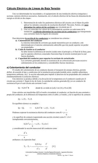 Cálculo Eléctrico de Líneas de Baja Tensión
       Una vez determinadas las necesidades y el equipamiento de una instalación eléctrica (máquinas a
accionar, motores eléctricos necesarios, iluminación, etc) el cálculo eléctrico de las líneas de alimentación de
energía se divide en dos etapas :

                   1. Determinación de todos los parámetros eléctricos del circuito con el objeto de poder
                      aplicar los métodos conocidos de resolución (Kirchoff, Thevenin, Norton, etc) para
                      determinar los valores de las corrientes que circularán por él.
                   2. Una vez conocidos los valores de la intensidad de corriente en cada tramo de la
                      instalación, se deberán determinar las secciones de los conductores que transportarán
                      esas corrientes hasta los lugares de consumo

       Para determinar la sección de los conductores se consideran tres criterios :
          a) Calentamiento del conductor
                  La máxima intensidad de corriente que puede transmitirse por un conductor, está
                  determinada por el máximo calentamiento admisible que éste puede soportar sin perder
                  sus propiedades.
          b) Caída de tensión en el conductor
                  Se debe limitar la diferencia de tensión (caída) entre el principio y el final de la línea, para
                  que los aparatos eléctricos conectados funcionen bajo la tensión nominal para la cual
                  fueron diseñados
          c) Capacidad del conductor para soportar la corriente de cortocircuito
                  Las corrientes generadas durante la ocurrencia de un cortocircuito provocan excesivo
                  calentamiento en los conductores y considerables fuerzas mecánicas.

a) Calentamiento del conductor
        El estudio del calentamiento de un conductor durante el transporte de energía eléctrica, permite
definir, de acuerdo al tipo y condiciones de la instalación proyectada (tendido aéreo, tendido subterráneo,
temperatura ambiente, etc), la sección adecuada para impedir el deterioro de las propiedades del conductor
(fundamentalmente la aislación eléctrica)
        Este deterioro se produce debido a la elevación de la temperatura en el conductor cuando por él
circula una corriente I. Según la ley de Joule, la cantidad de calorías generada (Q1) en un conductor de
resistencia R por el cual circula una corriente I será :

               Q1 = 0,24 I2 R               donde Q1 se mide en [cal], I en [A] y R en [Ω]

       Estas calorías son transferidas (Q2) al medio circundante al conductor, en función de una constante c
propia del conductor, de la diferencia de temperatura entre el cable y el medio, y de la superficie de contacto.

               Q2 = c (T2 – T1) S

       En equilibrio térmico se cumplirá :

               Q1 = Q2           =>        0,24 I2 R = c (T2 – T1) S
                                                                            l
       Podemos expresar la resistencia eléctrica del conductor como R = ρ ----
                                                                            S
       y la superficie de contacto (suponiendo una sección circular) como S = d π l
       reemplazando convenientemente,
                                  l
                             2
                       0,24 I ρ ---- = c (T2 – T1) d π l
                                  S
       y considerando la sección transversal del conductor como

                      d2 π
              s = ----------
                      4
       arribamos a la expresión final

                                      0,24 4 ρ        I2
                      T2 – T1 = ------------------- -----                  [°C]
                                        π2 c          d3
                          Universidad Tecnológica Nacional – Facultad Regional Río Grande – Ingeniería Electrónica
                                               Cátedra de Máquinas e Instalaciones Eléctricas
                         Pag 2                                                       Docente Ing. Omar V. Duarte
 