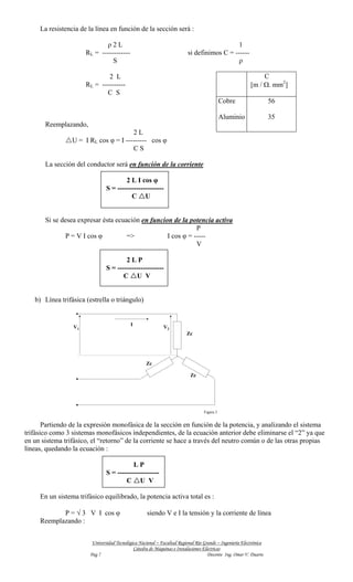 La resistencia de la línea en función de la sección será :

                             ρ2L                                                             1
                      RL = ------------                                   si definimos C = ------
                                S                                                            ρ

                              2 L                                                                              C
                      RL = ----------                                                                     [m / Ω. mm2]
                             C S
                                                                                             Cobre                  56

                                                                                             Aluminio               35
       Reemplazando,
                                       2L
                 U = I RL cos φ = I --------- cos φ
                                       CS

       La sección del conductor será en función de la corriente

                                        2 L I cos φ
                                S = --------------------
                                          C U


       Si se desea expresar ésta ecuación en funcion de la potencia activa
                                                              P
               P = V I cos φ         =>            I cos φ = -----
                                                              V

                                        2LP
                                S = --------------------
                                       C U V


   b) Línea trifásica (estrella o triángulo)


                                            I
                 V1                                          V2
                                                                         Zc




                                                    Zc

                                                                           Zc




                                                                                  Figura 3


       Partiendo de la expresión monofásica de la sección en función de la potencia, y analizando el sistema
trifásico como 3 sistemas monofásicos independientes, de la ecuación anterior debe eliminarse el “2” ya que
en un sistema trifásico, el “retorno” de la corriente se hace a través del neutro común o de las otras propias
líneas, quedando la ecuación :

                                           LP
                                S = ------------------
                                        C U V

     En un sistema trifásico equilibrado, la potencia activa total es :

            P = √ 3 V I cos φ                        siendo V e I la tensión y la corriente de línea
     Reemplazando :


                         Universidad Tecnológica Nacional – Facultad Regional Río Grande – Ingeniería Electrónica
                                              Cátedra de Máquinas e Instalaciones Eléctricas
                        Pag 7                                                       Docente Ing. Omar V. Duarte
 