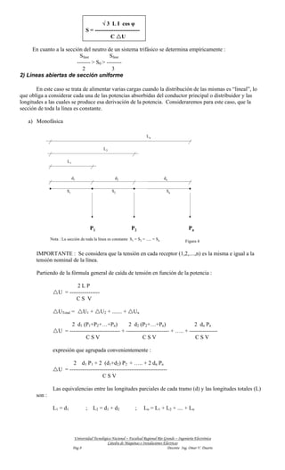 √ 3 L I cos φ
                                      S = ------------------------
                                                  C U

     En cuanto a la sección del neutro de un sistema trifásico se determina empíricamente :
                          Sfase           Sfase
                         ------- > S0 > --------
                            2              3
2) Líneas abiertas de sección uniforme

       En este caso se trata de alimentar varias cargas cuando la distribución de las mismas es “lineal”, lo
que obliga a considerar cada una de las potencias absorbidas del conductor principal o distribuidor y las
longitudes a las cuales se produce esa derivación de la potencia. Consideraremos para este caso, que la
sección de toda la línea es constante.

   a) Monofásica

                                                                             Ln


                                                 L2


                         L1


                              d1                        d2                              dn


                         S1                           S2                                 Sn




                                          P1                       P2                                  Pn
               Nota : La sección de toda la línea es constante S1 = S2 = ..... = Sn                  Figura 4


       IMPORTANTE : Se considera que la tensión en cada receptor (1,2,....,n) es la misma e igual a la
       tensión nominal de la línea.

       Partiendo de la fórmula general de caída de tensión en función de la potencia :

                           2LP
                   U = ----------------
                           CS V

                   UTotal =         U1 +       U2 + ....... +       Un

                        2 d1 (P1+P2+…+Pn)             2 d2 (P2+…+Pn)                    2 dn Pn
                   U = --------------------------- + ----------------------- + ….. + ---------------
                                CSV                           CSV                       CSV

                expresión que agrupada convenientemente :

                         2 d1 P1 + 2 (d1+d2) P2 + ….. + 2 dn Pn
                   U = ----------------------------------------------------
                                         CSV

                Las equivalencias entre las longitudes parciales de cada tramo (d) y las longitudes totales (L)
       son :

                L1 = d1               ;    L2 = d 1 + d 2            ;     Ln = L1 + L2 + .... + Ln




                               Universidad Tecnológica Nacional – Facultad Regional Río Grande – Ingeniería Electrónica
                                                    Cátedra de Máquinas e Instalaciones Eléctricas
                              Pag 8                                                       Docente Ing. Omar V. Duarte
 