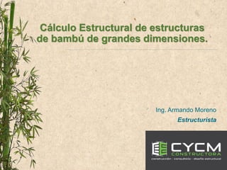 Cálculo Estructural de estructuras
de bambú de grandes dimensiones.
Ing. Armando Moreno
Estructurista
 