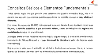 Conceitos Básicos e Elementos Fundamentais
Todos temos noção de que possuir uma determinada quantia monetária hoje, não é o
mesmo que possuir essa mesma quantia posteriores, na medida em que o valor efetivo é
diferente.
Ex o poder de compra de 10.000$ hoje não será o mesmo daqui a 1 ano. Variáveis como taxa
de juro, o período específico a que queremos referir, a taxa de inflação e os regimes de
capitalização incidem no seu valor real.
A relação entre o valor recebido hoje ou daqui a algum tempo, é a base do princípio mais
importante do Cálculo Financeiro – valor temporal do dinheiro (a valor do dinheiro varia
como tempo)
Regra geral, o valor que é atribuído ao dinheiro diminui com o tempo, isto é, a mesma
quantia de dinheiro tem mais valor no momento atual do que num momento futuro.
 